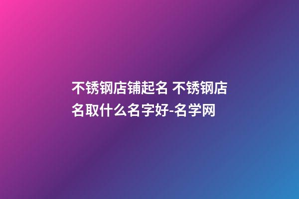 不锈钢店铺起名 不锈钢店名取什么名字好-名学网